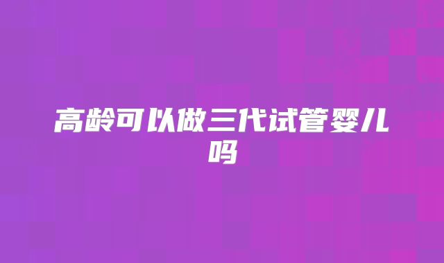 高龄可以做三代试管婴儿吗