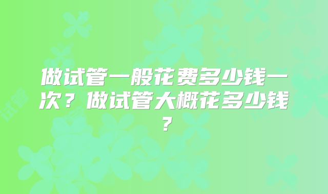 做试管一般花费多少钱一次?做试管大概花多少钱?