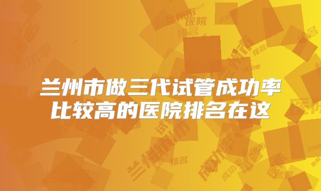 兰州市做三代试管成功率比较高的医院排名在这
