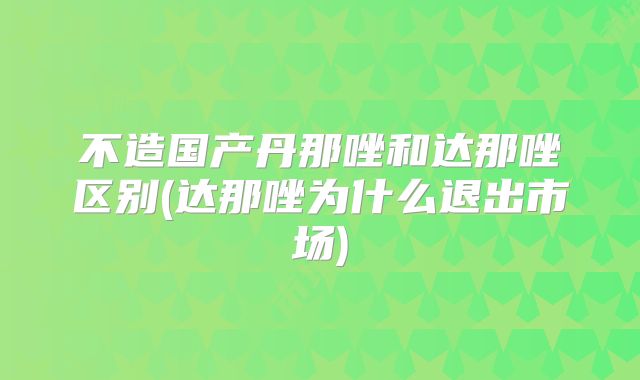 不造国产丹那唑和达那唑区别(达那唑为什么退出市场)
