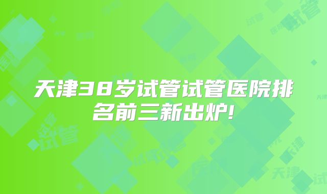 天津38岁试管试管医院排名前三新出炉!