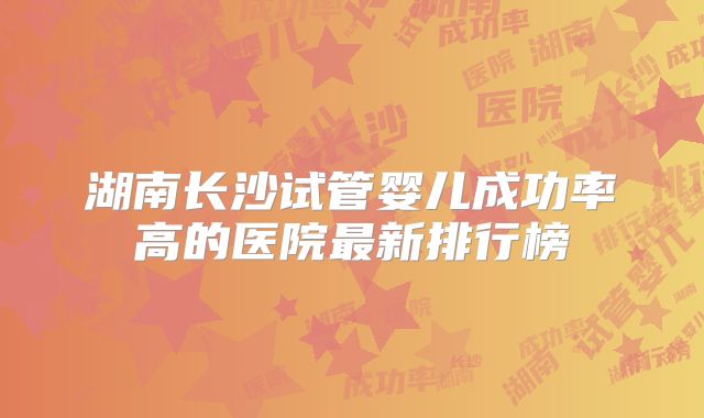湖南长沙试管婴儿成功率高的医院最新排行榜