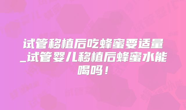 试管移植后吃蜂蜜要适量_试管婴儿移植后蜂蜜水能喝吗！