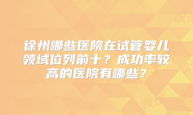 徐州哪些医院在试管婴儿领域位列前十？成功率较高的医院有哪些？