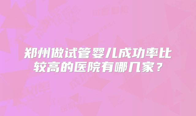 郑州做试管婴儿成功率比较高的医院有哪几家?