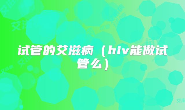 试管的艾滋病（hiv能做试管么）