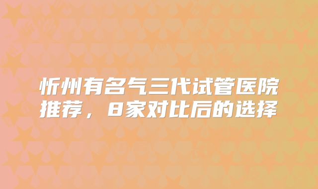 忻州有名气三代试管医院推荐，8家对比后的选择