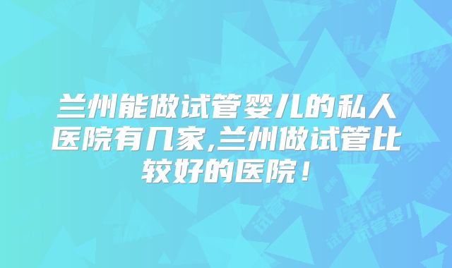 兰州能做试管婴儿的私人医院有几家,兰州做试管比较好的医院！
