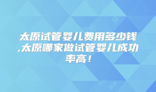 太原试管婴儿费用多少钱,太原哪家做试管婴儿成功率高！