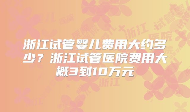 浙江试管婴儿费用大约多少？浙江试管医院费用大概3到10万元