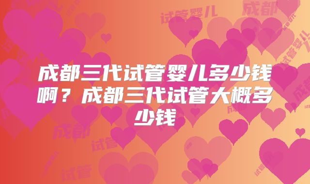 成都三代试管婴儿多少钱啊？成都三代试管大概多少钱