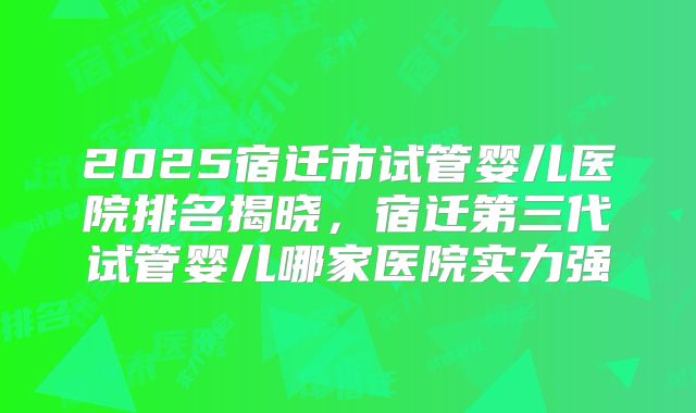 2025宿迁市试管婴儿医院排名揭晓，宿迁第三代试管婴儿哪家医院实力强