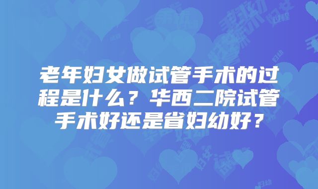 老年妇女做试管手术的过程是什么？华西二院试管手术好还是省妇幼好？