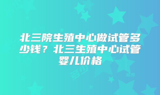 北三院生殖中心做试管多少钱？北三生殖中心试管婴儿价格