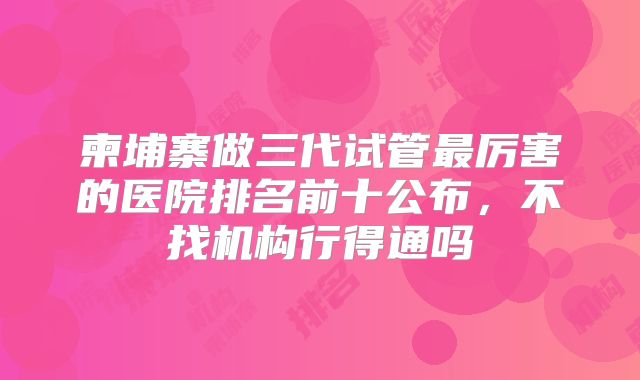 柬埔寨做三代试管最厉害的医院排名前十公布，不找机构行得通吗