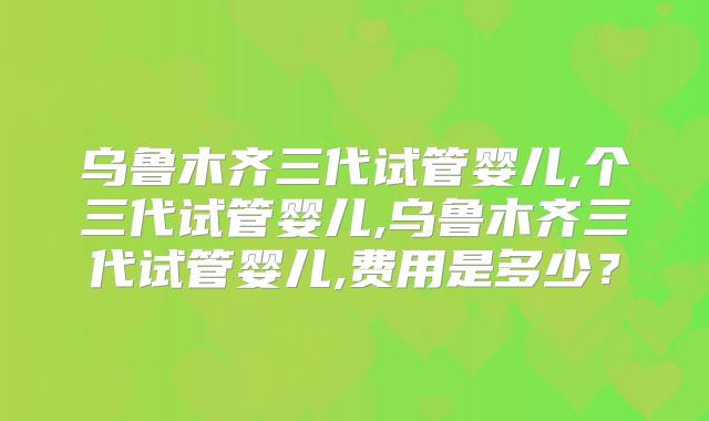 乌鲁木齐三代试管婴儿,个三代试管婴儿,乌鲁木齐三代试管婴儿,费用是多少？