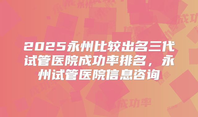 2025永州比较出名三代试管医院成功率排名，永州试管医院信息咨询