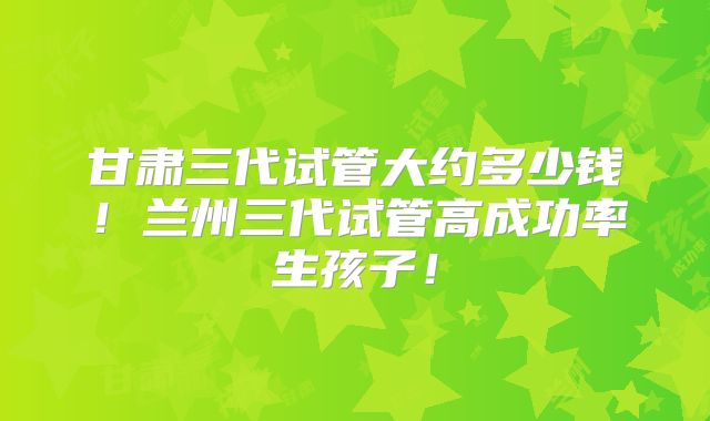 甘肃三代试管大约多少钱！兰州三代试管高成功率生孩子！
