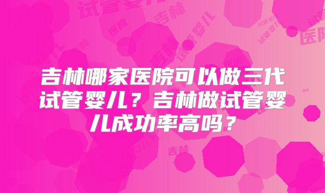 吉林哪家医院可以做三代试管婴儿？吉林做试管婴儿成功率高吗？