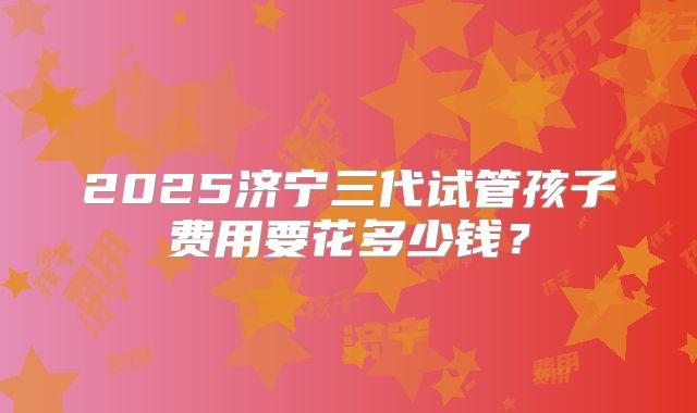 2025济宁三代试管孩子费用要花多少钱?