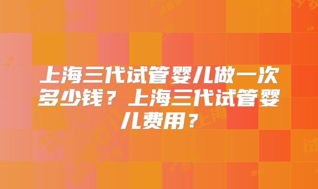 上海三代试管婴儿做一次多少钱？上海三代试管婴儿费用？