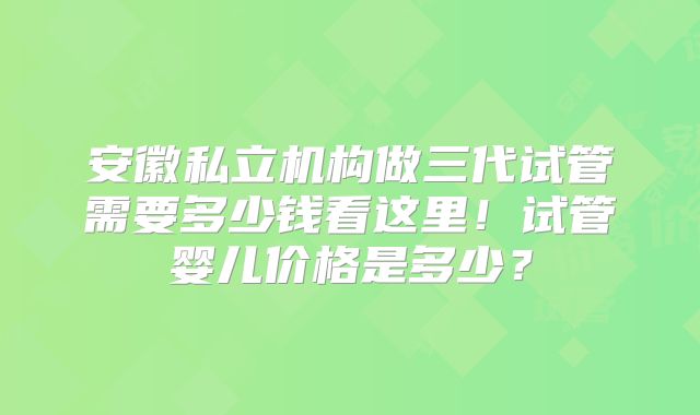 安徽私立机构做三代试管需要多少钱看这里！试管婴儿价格是多少？