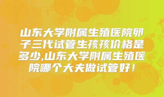 山东大学附属生殖医院卵子三代试管生孩孩价格是多少,山东大学附属生殖医院哪个大夫做试管好!