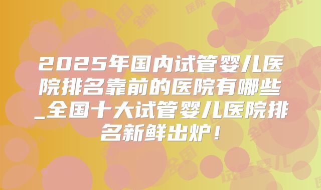 2025年国内试管婴儿医院排名靠前的医院有哪些_全国十大试管婴儿医院排名新鲜出炉！