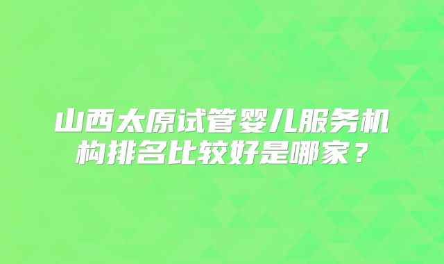 山西太原试管婴儿服务机构排名比较好是哪家？