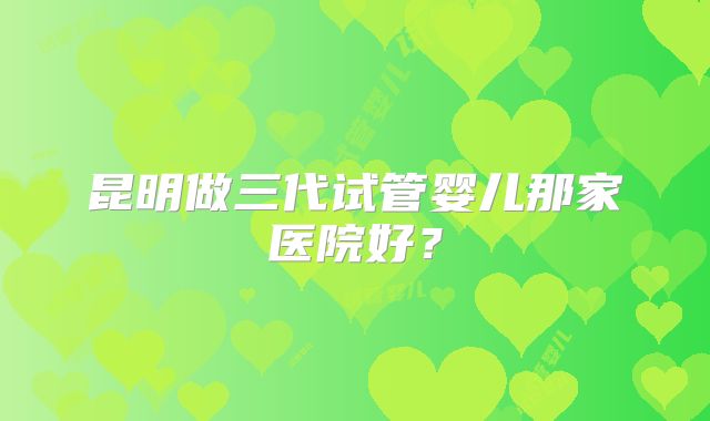昆明做三代试管婴儿那家医院好？