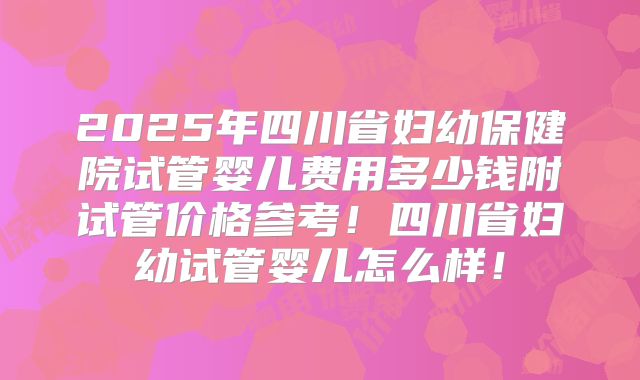 2025年四川省妇幼保健院试管婴儿费用多少钱附试管价格参考！四川省妇幼试管婴儿怎么样！