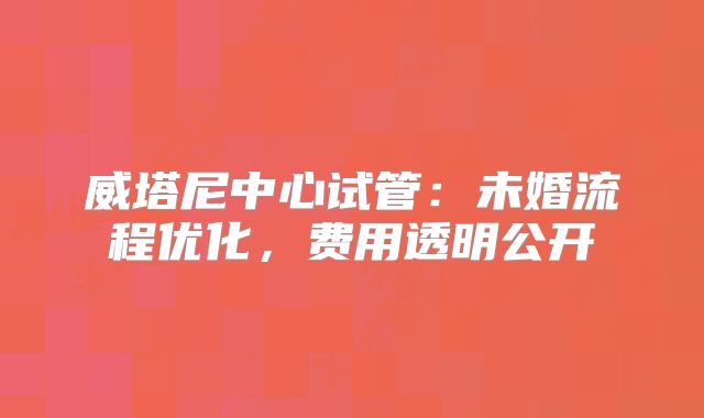 威塔尼中心试管:未婚流程优化,费用透明公开