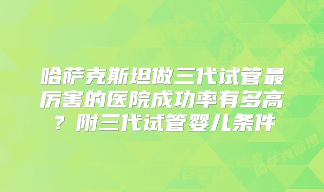 哈萨克斯坦做三代试管最厉害的医院成功率有多高？附三代试管婴儿条件