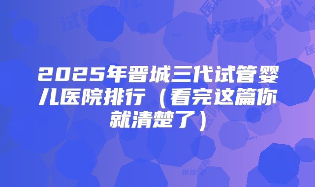 2025年晋城三代试管婴儿医院排行（看完这篇你就清楚了）