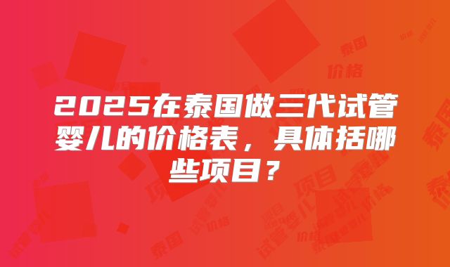 2025在泰国做三代试管婴儿的价格表，具体括哪些项目？