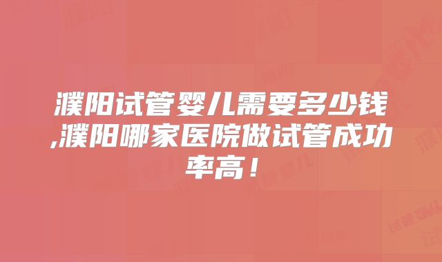 濮阳试管婴儿需要多少钱,濮阳哪家医院做试管成功率高！