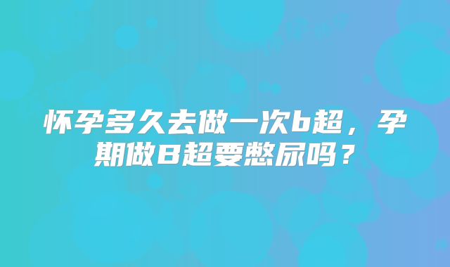 怀孕多久去做一次b超，孕期做B超要憋尿吗？