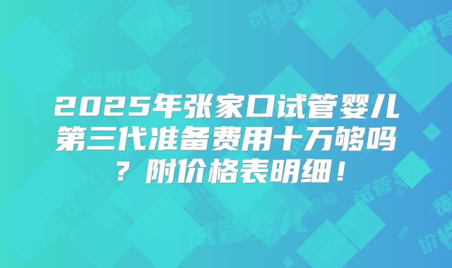 2025年张家口试管婴儿第三代准备费用十万够吗？附价格表明细！