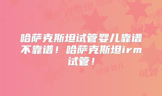 哈萨克斯坦试管婴儿靠谱不靠谱！哈萨克斯坦irm试管！