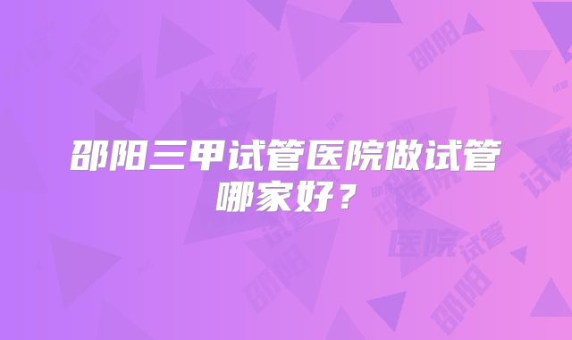 邵阳三甲试管医院做试管哪家好？