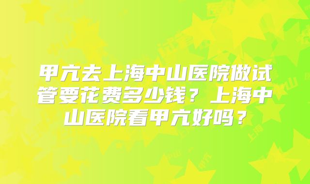 甲亢去上海中山医院做试管要花费多少钱？上海中山医院看甲亢好吗？