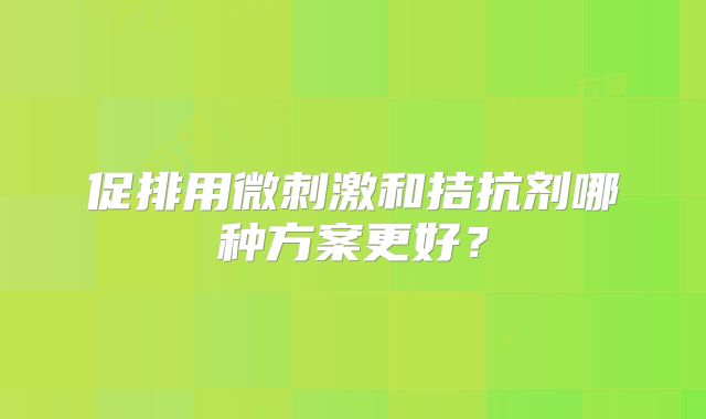 促排用微刺激和拮抗剂哪种方案更好？