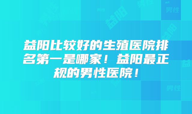 益阳比较好的生殖医院排名第一是哪家!益阳最正规的男性医院!