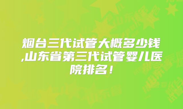 烟台三代试管大概多少钱,山东省第三代试管婴儿医院排名!