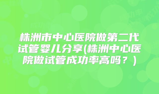 株洲市中心医院做第二代试管婴儿分享(株洲中心医院做试管成功率高吗？)