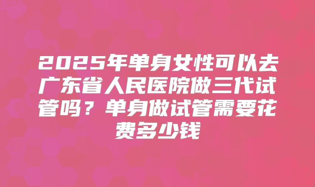 2025年单身女性可以去广东省人民医院做三代试管吗?单身做试管需要花费多少钱