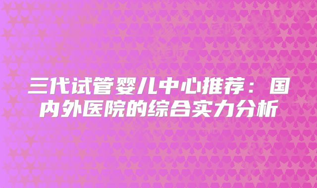 三代试管婴儿中心推荐：国内外医院的综合实力分析