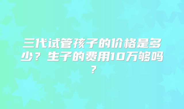 三代试管孩子的价格是多少?生子的费用10万够吗?