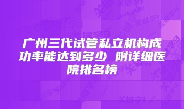 广州三代试管私立机构成功率能达到多少 附详细医院排名榜