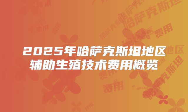 2025年哈萨克斯坦地区辅助生殖技术费用概览